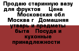 Продаю старинную вазу для фруктов. › Цена ­ 3 500 - Московская обл., Москва г. Домашняя утварь и предметы быта » Посуда и кухонные принадлежности   